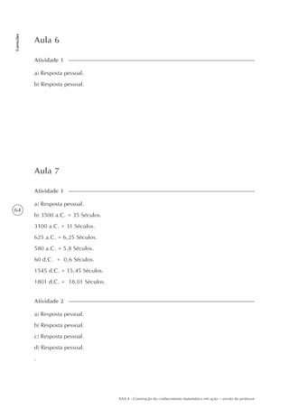 64
Correções
AAA 4 - Construção do conhecimento matemático em ação – versão do professor
Aula 6
a) Resposta pessoal.
b) Resposta pessoal.
Atividade 1
Aula 7
a) Resposta pessoal.
b) 3500 a.C. = 35 Séculos.
3100 a.C. = 31 Séculos.
625 a.C. = 6,25 Séculos.
580 a.C. = 5,8 Séculos.
60 d.C. = 0,6 Séculos.
1545 d.C. = 15,45 Séculos.
1801 d.C. = 18,01 Séculos.
Atividade 1
a) Resposta pessoal.
b) Resposta pessoal.
c) Resposta pessoal.
d) Resposta pessoal.
.
Atividade 2
 