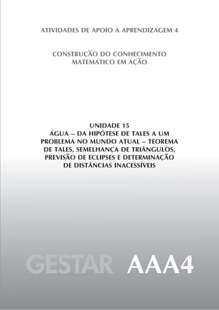 GESTAR AAA4
ATIVIDADES DE APOIO À APRENDIZAGEM 4
CONSTRUÇÃO DO CONHECIMENTO
MATEMÁTICO EM AÇÃO
UNIDADE 15
ÁGUA – DA HIPÓTESE DE TALES A UM
PROBLEMA NO MUNDO ATUAL – TEOREMA
DE TALES, SEMELHANÇA DE TRIÂNGULOS,
PREVISÃO DE ECLIPSES E DETERMINAÇÃO
DE DISTÂNCIAS INACESSÍVEIS
 