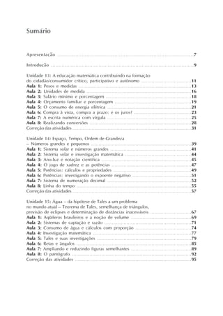 Apresentação ....................................................................................7
Introdução .............................................................................................9
Unidade 13: A educação matemática contribuindo na formação
do cidadão/consumidor crítico, participativo e autônomo ..................................11
Aula 1: Pesos e medidas ............................................................................13
Aula 2: Unidades de medida .......................................................................16
Aula 3: Salário mínimo e porcentagem ..........................................................18
Aula 4: Orçamento familiar e porcentagem ....................................................19
Aula 5: O consumo de energia elétrica .........................................................21
Aula 6: Compra à vista, compra a prazo: e os juros? .......................................23
Aula 7: A escrita numérica com vírgula .........................................................25
Aula 8: Realizando conversões .....................................................................28
Correção das atividades .................................................................................31
Unidade 14: Espaço, Tempo, Ordem de Grandeza
– Números grandes e pequenos ....................................................................39
Aula 1: Sistema solar e números grandes .......................................................41
Aula 2: Sistema solar e investigação matemática .............................................44
Aula 3: Ano-luz e notação científica .............................................................45
Aula 4: O jogo de xadrez e as potências ......................................................47
Aula 5: Potências: cálculos e propriedades .....................................................49
Aula 6: Potências: investigando o expoente negativo ........................................51
Aula 7: Sistema de numeração decimal .........................................................52
Aula 8: Linha do tempo ..............................................................................55
Correção das atividades .................................................................................57
Unidade 15: Água – da hipótese de Tales a um problema
no mundo atual – Teorema de Tales, semelhança de triângulos,
previsão de eclipses e determinação de distâncias inacessíveis ............................67
Aula 1: Aqüíferos brasileiros e a noção de volume .........................................69
Aula 2: Sistemas de captação e razão ...........................................................71
Aula 3: Consumo de água e cálculos com proporção ......................................74
Aula 4: Investigação matemática ...................................................................77
Aula 5: Tales e suas investigações ................................................................79
Aula 6: Retas e ângulos ..............................................................................85
Aula 7: Ampliando e reduzindo figuras semelhantes .........................................89
Aula 8: O pantógrafo .................................................................................92
Correção das atividades ...............................................................................95
Sumário
 