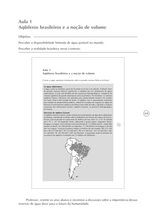 69
Aula 1
Aqüíferos brasileiros e a noção de volume
Objetivo
Perceber a disponibilidade limitada de água potável no mundo.
Perceber a realidade brasileira nesse contexto.
53
Aula 1
Aqüíferos brasileiros e a noção de volume
O texto a seguir apresenta informações sobre as grandes reservas hídricas do Brasil.
As águas subterrâneas
A água, como os mistérios, gosta de esconder-se na luz e no subsolo. O Brasil, dono
de grandes reservas hídricas superficiais, é também um rico proprietário de águas
subterrâneas. O país está dividido em dez províncias hidrogeológicas, compostas de
sistemas aqüíferos de grande importância sócio-econômica. No Nordeste, os sistemas
aqüíferos Dunas e Barreiras são utilizados para abastecimento humano nos estados
do Ceará, Piauí e Rio Grande do Norte. O aqüífero Açu é intensamente explorado
para atender ao abastecimento público, industrial e projetos de irrigação na região de
Mossoró.O principal dos aqüíferos brasileiros tem nome de índio, seguindo a tradição
vernacular dos missionários jesuítas: aqüífero Guarani, na província hidrogeológica
do Paraná.
Descrição do aqüífero Guarani
O aqüífero Guarani é talvez o maior manancial transfronteiriço de água doce subterrânea
do planeta, estendendo-se desde a Bacia Sedimentar do Paraná até a Bacia do Chaco-
Paraná. Está localizado no centro-leste da América do Sul, entre 12º e 35º de latitude
Sul e 47º e 65º de longitude Oeste, subjacente a quatro países: Argentina, Brasil,
Paraguai e Uruguai. Tem extensão total aproximada de 1,2 milhão de km2
, sendo 840
mil km2
no Brasil, 225,500 mil km2
na Argentina, 71,700 mil km2
no Paraguai e 58.500
km2
no Uruguai. A porção brasileira integra o território de oito Estados: MS (213.200
km2
), RS (157.600 km2
), SP (155.800 km2
), PR (131.300 km2
), GO (55.000 km2
), MG
(51.300 km2
), SC (49.200 km2
) e MT (26.400 km2
). A população atual do domínio de
ocorrência do aqüífero é estimada em 15 milhões de habitantes.
Professor, oriente os seus alunos e incentive a discussão sobre a importância dessas
reservas de água doce para o futuro da humanidade.
 