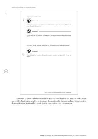 70
Aula1
Aqüíferos brasileiros e a noção de volume
AAA 4 - Construção do conhecimento matemático em ação – versão do professor
54
AAA 4 - Construção do conhecimento matemático em ação – versão do aluno
Aula1
Aqüíferos brasileiros e a noção de volume
Atividade 1
a) Faça uma pesquisa para ampliar seus conhecimentos acerca das reservas hídricas, em
especial aqüíferos brasileiros.
Atividade 2
a) Peça ajuda ao seu professor de Geografia e faça um levantamento dos aqüíferos bra-
sileiros.
b) Localize, em um mapa da América do Sul, os aqüíferos destacados anteriormente.
Atividade 3
Para cada aqüífero brasileiro, busque informações quanto à sua capacidade e à sua ex-
tensão.
Aproveite o tema e elabore atividades extra-classe de visita às reservas hídricas de
sua região. Peça ajuda a outros professores, à coordenação da sua escola e crie um projeto
de conscientização visando à participação dos alunos e da comunidade.
 