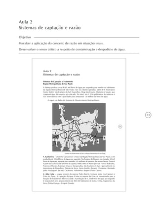 71
Aula 2
Sistemas de captação e razão
Objetivo
Perceber a aplicação do conceito de razão em situações reais.
Desenvolver o senso crítico a respeito de contaminação e despedício de água.
55
Aula 2
Sistemas de captação e razão
Sistemas de Captação e Tratamento
Região Metropolitana de São Paulo
A Sabesp produz cerca de 65 mil litros de água por segundo para atender os habitantes
da região metropolitana de São Paulo. São 32 cidades operadas, além de 6 municípios
(Santo André, São Caetano do Sul, Guarulhos, Mogi das Cruzes, Diadema e Mauá), que
compram água da empresa por atacado. No total, são 1.516 quilômetros de adutoras e
331 reservatórios com capacidade para armazenar 1,8 milhão de litros de água.
A seguir, os dados do Sistema de Abastecimento Metropolitano:
Sistemas de Abastecimento de Água na Região Metropolitana de São Paulo.
1. Cantareira – o Sistema Cantareira é o maior da Região Metropolitana de São Paulo, com
produSão de 33 mil litros de água por segundo. Na Estaçao do Guaraú são tratados 33 mil
litros de água por segundo para atender 8,8 milhões de pessoas das zonas Norte, Central
e parte das zonas Leste e Oeste da capital, bem como os municípios de Franco da Rocha,
Francisco Morato, Caieiras, Osasco, Carapicuíba, São Caetano do Sul, e parcialmente os
municípios de Guarulhos, Taboão da Serra, Santo André e Barueri. O sistema é formado
pelos rios Jaguari, Jacareí, Cachoeira, Atibainha e Juqueri (Paiva Castro).
2. Alto Cotia – a água provém da represa Pedro Beicht, formada pelos rios Capivari e
Cotia do Peixe. A captação da água é feita na represa da Graça e transportada para a
Estação de Tratamento Morro Grande. A produção de 1,3 mil litros de água por segundo
é responsável pelo abastecimento de 400 mil habitantes de Cotia, Embu, Itapecerica da
Serra, Embu-Guaçu e Vargem Grande.
 
