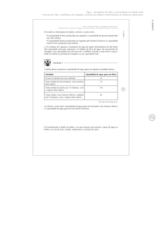 73
Unidade15
Água – da hipótese de Tales a um problema no mundo atual
Teorema de Tales, semelhança de triângulos, previsão de eclipses e determinação de distâncias inacessíveis
57
Unidade15
Água – da hipótese de Tales a um problema no mundo atual –
Teorema de Tales, semelhança de triângulos, previsão de eclipses e determinação de distâncias inacessíveis
b) Usando as informações da tabela, calcule as razões entre:
• A quantidade de litros produzidos por segundo e a quantidade de pessoas abastecidas
em cada sistema.
• A quantidade de litros produzidos por segundo pelo Sistema Cantareira e a quantidade
total de litros produzidos pela Sabesp.
c) Os sistemas de captação e tratamento de água da região metropolitana de São Paulo
têm capacidade total para armazenar 1,8 milhão de litros de água. Em um período de
estiagem, essa capacidade ficou em torno de 1,3 milhão. Calcule a razão entre a capaci-
dade do sistema no período de estiagem e a sua capacidade total.
Atividade 2
A tabela abaixo apresenta a quantidade de água gasta em algumas atividades diárias.
Atividade Quantidade de água gasta em litros
Escovar os dentes em cinco minutos. 12
Fazer a barba em cinco minutos, com a torneira
meio aberta.
12
Tomar banho de ducha por 15 minutos, com
o registro meio aberto.
135
Tomar banho com chuveiro elétrico, também
em 15 minutos, com o registro meio aberto.
45
Fonte: http://www.uniagua.org.br.
a) Calcule a razão entre a quantidade de água gasta em um banho com chuveiro elétrico
e a quantidade de água gasta em um banho de ducha.
b) Considerando os dados da tabela, crie uma situação que envolva o gasto de água no
banho e no ato de fazer a barba, explorando o conceito de razão.
 