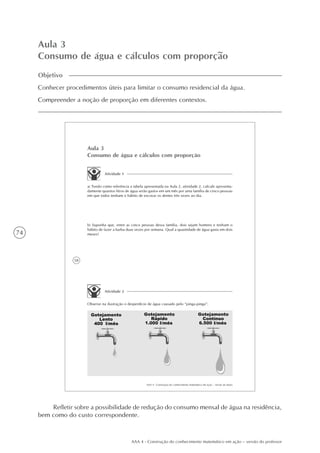 74
AAA 4 - Construção do conhecimento matemático em ação – versão do professor
Aula 3
Consumo de água e cálculos com proporção
Objetivo
Conhecer procedimentos úteis para limitar o consumo residencial da água.
Compreender a noção de proporção em diferentes contextos.
58
AAA 4 - Construção do conhecimento matemático em ação – versão do aluno
Aula 3
Consumo de água e cálculos com proporção
Atividade 1
a) Tendo como referência a tabela apresentada na Aula 2, atividade 2, calcule aproxima-
damente quantos litros de água serão gastos em um mês por uma família de cinco pessoas
em que todos tenham o hábito de escovar os dentes três vezes ao dia.
b) Suponha que, entre as cinco pessoas dessa família, dois sejam homens e tenham o
hábito de fazer a barba duas vezes por semana. Qual a quantidade de água gasta em dois
meses?
Atividade 2
Observe na ilustração o desperdício de água causado pelo “pinga-pinga”:
Refletir sobre a possibilidade de redução do consumo mensal de água na residência,
bem como do custo correspondente.
 