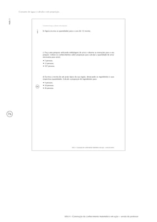 76
Aula3
Consumo de água e cálculos com proporção
AAA 4 - Construção do conhecimento matemático em ação – versão do professor
60
AAA 4 - Construção do conhecimento matemático em ação – versão do aluno
Aula3
Consumo de água e cálculos com proporção
b) Agora escreva as quantidades para o caso de 1/2 receita.
c) Faça uma pesquisa utilizando embalagens de arroz e observe as instruções para o seu
preparo. Utilize os conhecimentos sobre proporção para calcular a quantidade de arroz
necessária para servir:
• 5 pessoas;
• 12 pessoas;
• 107 pessoas.
d) Escreva a receita de um prato típico da sua região, destacando os ingredientes e suas
respectivas quantidades. Calcule a proporção de ingredientes para:
• 4 pessoas;
• 18 pessoas;
• 26 pessoas.
 