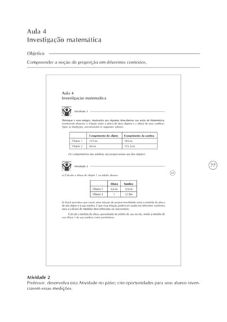 77
Aula 4
Investigação matemática
Objetivo
Compreender a noção de proporção em diferentes contextos.
61
Aula 4
Investigação matemática
Atividade 1
Henrique e seus amigos, motivados por algumas descobertas nas aulas de Matemática,
resolveram observar a relação entre a altura de dois objetos e a altura de suas sombras.
Após as medições, encontraram os seguintes valores:
Comprimento da sombra
185cm
119,5cm
Comprimento do objeto
127cm
82cm
Objeto 1
Objeto 2
Os comprimentos das sombras são proporcionais aos dos objetos?
Atividade 2
a) Calcule a altura do objeto 2 na tabela abaixo:
Sombra
125cm
12,9m
Altura
82cm
?
Objeto 1
Objeto 2
b) Você percebeu que existe uma relação de proporcionalidade entre a medida da altura
de um objeto e a sua sombra. E que essa relação poderá ser usada em diferentes contextos
para o cálculo de medidas desconhecidas ou inacessíveis.
Calcule a medida da altura aproximada do prédio da sua escola, tendo a medida de
sua altura e de sua sombra como parâmetros.
Atividade 2
Professor, desenvolva esta Atividade no pátio; crie oportunidades para seus alunos viven-
ciarem essas medições.
 