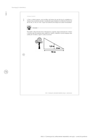 78
Aula4
Investigação matemática
AAA 4 - Construção do conhecimento matemático em ação – versão do professor
62
AAA 4 - Construção do conhecimento matemático em ação – versão do aluno
Aula4
Investigação matemática
Atividade 3
Para medir a altura de uma árvore, Henrique fez o seguinte: pegou um bastão de 1,5 metro
e verificou que ele projetava uma sombra de 2 metros, enquanto a árvore projetava uma
sombra de 16 metros. Qual é a altura da árvore?
c) Para o cálculo anterior, você escolheu um horário em um dia de sol e estabeleceu a
relação. Faça os mesmos cálculos considerando agora medições nos diferentes horários do
dia (às 9h, às 12h e às 15h). O que você observou em relação aos valores encontrados?
 