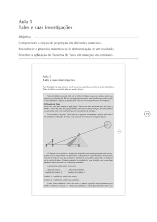 79
Aula 5
Tales e suas investigações
Objetivo
Compreender a noção de proporção em diferentes contextos.
Reconhecer o processo matemático de demonstração de um resultado.
Perceber a aplicação do Teorema de Tales em situações do cotidiano.
63
Aula 5
Tales e suas investigações
Nas Atividades da aula anterior, você vivenciou experiências similares às do matemático
Tales de Mileto, exemplificadas no quadro abaixo:
Tales de Mileto viveu de 636 a.C a 548 a.C. Muito pouco se conhece sobre sua
aparência e vida pessoal. Ele era um grego bem educado, que trabalhou por todo o Egito
e pela Babilônia. Alguns acreditam que Tales foi um dos professores de Pitágoras.
O Desafio de Tales
Certa vez, em suas andanças pelo Egito, Tales teria sido desafiado por um faraó a
medir a altura de uma de suas pirâmides. Mas havia uma condição. Ele não poderia
se aproximar dela com nenhum tipo de instrumento de medida.
Para resolver o desafio, Tales utilizou o seguinte estratagema: apoiou uma estaca
de tamanho conhecido, 1 metro, sob a luz do Sol. Observe na figura abaixo:
altura da estaca
medida da sombra 1
=
O objetivo era comparar a sombra da pirâmide com aquela projetada pela estaca.
Como as faces da pirâmide são inclinadas, Tales precisou fazer um ajuste. Acrescentou
metade do lado da base da pirâmide à medida de sua sombra, para obter a distância
até o centro da base. O passo seguinte foi estabelecer uma relação entre essas duas
medidas (altura da estaca e a altura da pirâmide).
A proporção pôde então ser escrita:
altura da pirâmide
medida da sombra 2
Sombra 1 - medida da sombra da estaca.
Sombra 2 - medida da sombra da pirâmide.
Como Tales conhecia a altura da estaca (1 metro) e possuía um instrumento para
medir a sombra da estaca e a sombra da pirâmide, o valor desconhecido neste caso
 