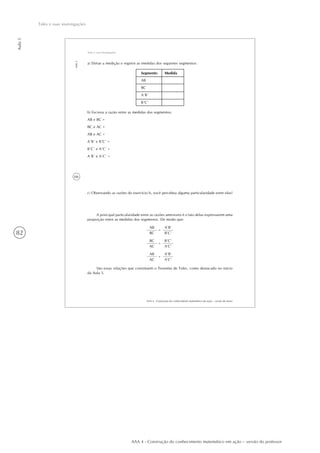 82
Aula5
Tales e suas investigações
AAA 4 - Construção do conhecimento matemático em ação – versão do professor
66
AAA 4 - Construção do conhecimento matemático em ação – versão do aluno
Aula5
Tales e suas investigações
a) Efetue a medição e registre as medidas dos seguintes segmentos:
Segmento
AB
BC
A´B´
B´C´
Medida
b) Escreva a razão entre as medidas dos segmentos:
AB e BC =
BC e AC =
AB e AC =
A´B´ e B´C´ =
B´C´ e A´C´ =
A´B´ e A´C´ =
c) Observando as razões do exercício b, você percebeu alguma particularidade entre elas?
A principal particularidade entre as razões anteriores é o fato delas expressarem uma
proporção entre as medidas dos segmentos. De modo que:
AB
BC
=
A’B’
B’C’
BC
AC
=
B’C’
A’C’
AB
AC
=
A’B’
A’C’
São essas relações que constituem o Teorema de Tales, como destacado no início
da Aula 5.
 
