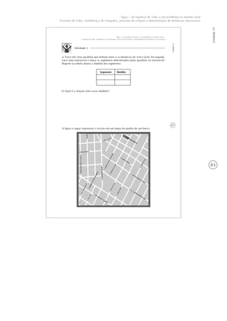 83
Unidade15
Água – da hipótese de Tales a um problema no mundo atual
Teorema de Tales, semelhança de triângulos, previsão de eclipses e determinação de distâncias inacessíveis
67
Unidade15
Água – da hipótese de Tales a um problema no mundo atual –
Teorema de Tales, semelhança de triângulos, previsão de eclipses e determinação de distâncias inacessíveis
Atividade 3
a) Trace três retas paralelas que tenham entre si as distâncias de 3cm e 6cm. Em seguida,
trace uma transversal e meça os segmentos determinados pelas paralelas na transversal.
Registre na tabela abaixo a medida dos segmentos:
Segmento Medida
b) Qual é a relação entre essas medidas?
A figura a seguir representa o recorte em um mapa da quadra de um bairro.
 