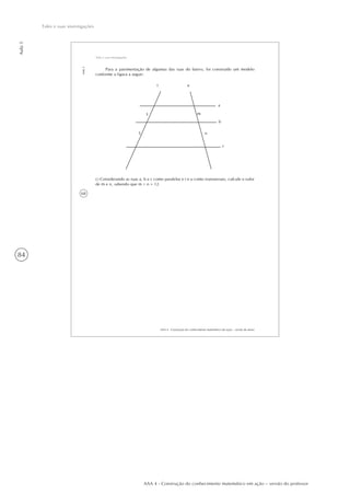 84
Aula5
Tales e suas investigações
AAA 4 - Construção do conhecimento matemático em ação – versão do professor
68
AAA 4 - Construção do conhecimento matemático em ação – versão do aluno
Aula5
Tales e suas investigações
Para a pavimentação de algumas das ruas do bairro, foi construído um modelo
conforme a figura a seguir:
t
3
5
u
a
m
b
n
c
c) Considerando as ruas a, b e c como paralelas e t e u como transversais, calcule o valor
de m e n, sabendo que m + n = 12.
 