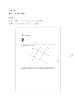 85
Aula 6
Retas e ângulos
Objetivo
Compreender o conceito de ângulos correspondentes.
Explorar o conceito de semelhança de polígonos.
69
Aula 6
Retas e ângulos
Atividade 1
No mapa apresentado na Atividade 3 da Aula 5, as ruas José de Arimatéia e Silva (a),
Cel. Sizelizio Simões (b), Nizário Elias da Conceição (c) e Francisco Soyer (d) podem ser
representadas pelo modelo a seguir:
a
b
c d
a) Observe que as ruas, quando se encontram, formam ângulos. Utilizando um transferidor,
meça todos os ângulos da figura. (Lembrete: identifique os ângulos usando números.)
 