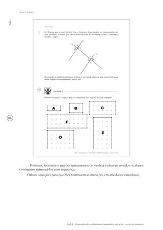 86
Aula6
Retas e ângulos
AAA 4 - Construção do conhecimento matemático em ação – versão do professor
70
AAA 4 - Construção do conhecimento matemático em ação – versão do aluno
Aula6
Retas e ângulos
Retomando as medições efetuadas na letra a, você pode observar uma característica que
define ângulos correspondentes, qual é ela?
Atividade 2
Observe as figuras a seguir e meça os segmentos e os ângulos de cada retângulo.
a
4
1
2
3
c
d
5
6
7
8
^
^
^
^
^
^
^
^
b) Observe que as ruas Nizário Elias e Francisco Soyer podem ser representadas por
retas paralelas, cortadas por uma transversal (José de Arimatéia e Silva), conforme o
modelo a seguir:
Professor, incentive o uso dos instrumentos de medida e observe se todos os alunos
conseguem manuseá-los com segurança.
Elabore situações para que eles continuem as medições em atividades extraclasse.
 
