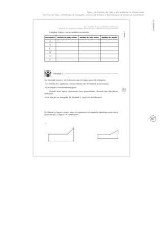 87
Unidade15
Água – da hipótese de Tales a um problema no mundo atual
Teorema de Tales, semelhança de triângulos, previsão de eclipses e determinação de distâncias inacessíveis
71
Unidade15
Água – da hipótese de Tales a um problema no mundo atual –
Teorema de Tales, semelhança de triângulos, previsão de eclipses e determinação de distâncias inacessíveis
Complete a tabela com as medidas encontradas.
Retângulos
A
B
C
D
E
F
Medida do lado menor Medida do lado maior Medida do ângulo
Atividade 3
Na Atividade anterior, você observou que em alguns pares de retângulos:
• as medidas dos segmentos correspondentes são diretamente proporcionais;
• e os ângulos correspondentes iguais.
Quando duas figuras apresentam essas propriedades, dizemos que elas são se-
melhantes.
a) Em relação aos retângulos da Atividade 2, quais são semelhantes?
b) Observe as figuras a seguir, meça os segmentos e os ângulos e identifique quais são os
pares em que as figuras são semelhantes.
1.
 