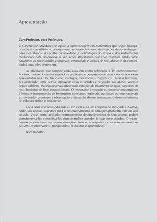 Apresentação
Caro Professor, cara Professora,
O Caderno de Atividades de Apoio à Aprendizagem em Matemática que segue foi orga-
nizado para auxiliá-lo no planejamento e desenvolvimento de situações de aprendizagem
para seus alunos. A escolha da atividade, a delimitação do tempo e dos instrumentos
mediadores para desenvolvê-la são ações importantes que você realizará tendo como
parâmetro as necessidades cognitivas, emocionais e sociais de seus alunos e da comuni-
dade à qual eles pertencem.
As atividades que compõe cada aula têm como referência a TP correspondente.
Por isso, muitos dos temas sugeridos para leitura e pesquisa estão relacionados aos textos
apresentados nas TPs, tais como: ecologia, movimentos migratórios, direitos humanos,
acessibilidade, entre outros. Aproveite essas atividades e proponha aos alunos visitas a
órgãos públicos, museus, reservas ambientais, estações de tratamento de água, nascentes de
rios, depósitos de lixos e outros locais. O importante é vincular os conceitos matemáticos
à leitura e interpretação de fenômenos cotidianos regionais, nacionais ou internacionais
e, sobretudo, promover a observação e discussão desses temas para o desenvolvimento
do cidadão crítico e consciente.
Cada AAA apresenta oito aulas e em cada aula um conjunto de atividades. As ativi-
dades são apenas sugestões para o desenvolvimento de situações-problema em sua sala
de aula. Você, como avaliador permanente do desenvolvimento de seus alunos, poderá
complementá-las e modificá-las afim de melhor atender às suas necessidades. O impor-
tante é proporcionar aos alunos situações diversas, nas quais os conceitos matemáticos
possam ser observados, manipulados, discutidos e apreendidos.
Bom trabalho!
 