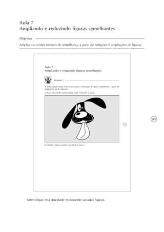 89
Aula 7
Ampliando e reduzindo figuras semelhantes
Objetivo
Ampliar os conhecimentos de semelhança a partir de reduções e ampliações de figuras.
73
Aula 7
Ampliando e reduzindo figuras semelhantes
Atividade 1
A malha quadriculada é um recurso para a construção de figuras semelhantes, a partir de
ampliações ou de reduções.
a) Trace uma malha quadriculada sobre o desenho a seguir.
b) Amplie a figura usando a escala de 1 para 3.
Intensifique esta Atividade explorando variadas figuras.
 