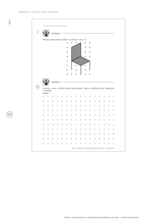 90
Aula7
Ampliando e reduzindo figuras semelhantes
AAA 4 - Construção do conhecimento matemático em ação – versão do professor
74
AAA 4 - Construção do conhecimento matemático em ação – versão do aluno
Aula7
Ampliando e reduzindo figuras semelhantes
Atividade 2
Reduza a figura abaixo usando a escala de 1 para 1/2.
Atividade 3
Construa, sobre a malha quadriculada abaixo, figuras semelhantes por ampliação
e redução.
Malha 1
 