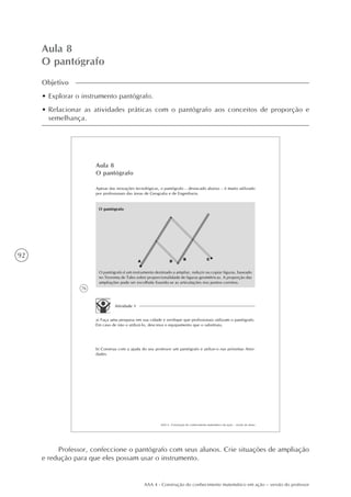 92
AAA 4 - Construção do conhecimento matemático em ação – versão do professor
Aula 8
O pantógrafo
Objetivo
• Explorar o instrumento pantógrafo.
• Relacionar as atividades práticas com o pantógrafo aos conceitos de proporção e
semelhança.
76
AAA 4 - Construção do conhecimento matemático em ação – versão do aluno
Aula 8
O pantógrafo
Apesar das inovações tecnológicas, o pantógrafo – destacado abaixo – é muito utilizado
por profissionais das áreas de Geografia e de Engenharia.
O pantógrafo
O pantógrafo é um instrumento destinado a ampliar, reduzir ou copiar figuras, baseado
no Teorema de Tales sobre proporcionalidade de figuras geométricas. A proporção das
ampliações pode ser escolhida fixando-se as articulações nos pontos corretos.
Atividade 1
a) Faça uma pesquisa em sua cidade e verifique que profissionais utilizam o pantógrafo.
Em caso de não o utilizá-lo, descreva o equipamento que o substituiu.
b) Construa com a ajuda do seu professor um pantógrafo e utilize-o nas próximas Ativi-
dades.
Professor, confeccione o pantógrafo com seus alunos. Crie situações de ampliação
e redução para que eles possam usar o instrumento.
 