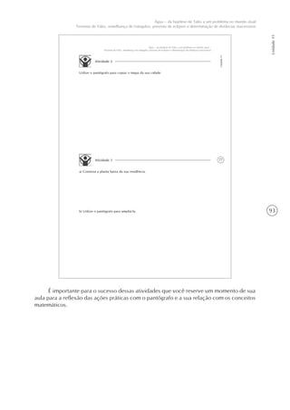 93
Unidade15
Água – da hipótese de Tales a um problema no mundo atual
Teorema de Tales, semelhança de triângulos, previsão de eclipses e determinação de distâncias inacessíveis
77
Unidade15
Água – da hipótese de Tales a um problema no mundo atual –
Teorema de Tales, semelhança de triângulos, previsão de eclipses e determinação de distâncias inacessíveis
Atividade 2
Utilize o pantógrafo para copiar o mapa da sua cidade.
Atividade 3
a) Construa a planta baixa da sua residência.
b) Utilize o pantógrafo para ampliá-la.
É importante para o sucesso dessas atividades que você reserve um momento de sua
aula para a reflexão das ações práticas com o pantógrafo e a sua relação com os conceitos
matemáticos.
 