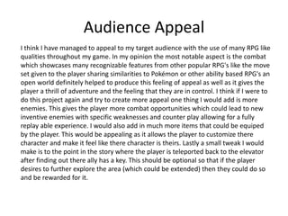 Audience Appeal
I think I have managed to appeal to my target audience with the use of many RPG like
qualities throughout my game. In my opinion the most notable aspect is the combat
which showcases many recognizable features from other popular RPG's like the move
set given to the player sharing similarities to Pokémon or other ability based RPG's an
open world definitely helped to produce this feeling of appeal as well as it gives the
player a thrill of adventure and the feeling that they are in control. I think if I were to
do this project again and try to create more appeal one thing I would add is more
enemies. This gives the player more combat opportunities which could lead to new
inventive enemies with specific weaknesses and counter play allowing for a fully
replay able experience. I would also add in much more items that could be equiped
by the player. This would be appealing as it allows the player to customize there
character and make it feel like there character is theirs. Lastly a small tweak I would
make is to the point in the story where the player is teleported back to the elevator
after finding out there ally has a key. This should be optional so that if the player
desires to further explore the area (which could be extended) then they could do so
and be rewarded for it.
 