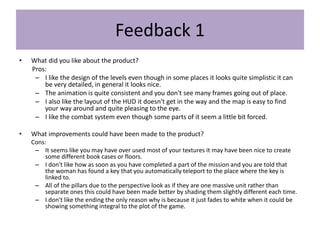 Feedback 1
• What did you like about the product?
Pros:
– I like the design of the levels even though in some places it looks quite simplistic it can
be very detailed, in general it looks nice.
– The animation is quite consistent and you don't see many frames going out of place.
– I also like the layout of the HUD it doesn't get in the way and the map is easy to find
your way around and quite pleasing to the eye.
– I like the combat system even though some parts of it seem a little bit forced.
• What improvements could have been made to the product?
Cons:
– It seems like you may have over used most of your textures it may have been nice to create
some different book cases or floors.
– I don't like how as soon as you have completed a part of the mission and you are told that
the woman has found a key that you automatically teleport to the place where the key is
linked to.
– All of the pillars due to the perspective look as if they are one massive unit rather than
separate ones this could have been made better by shading them slightly different each time.
– I don't like the ending the only reason why is because it just fades to white when it could be
showing something integral to the plot of the game.
 