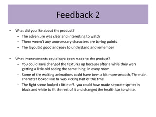 Feedback 2
• What did you like about the product?
– The adventure was clear and interesting to watch
– There weren't any unnecessary characters are boring points.
– The layout id good and easy to understand and remember
• What improvements could have been made to the product?
– You could have changed the textures up because after a while they were
getting a little old seeing the same thing in every room.
– Some of the walking animations could have been a bit more smooth. The main
character looked like he was kicking half of the time
– The fight scene looked a little off. you could have made separate sprites in
black and white to fit the rest of it and changed the health bar to white.
 