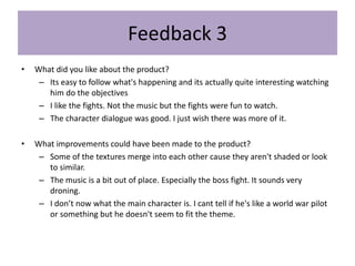 Feedback 3
• What did you like about the product?
– Its easy to follow what's happening and its actually quite interesting watching
him do the objectives
– I like the fights. Not the music but the fights were fun to watch.
– The character dialogue was good. I just wish there was more of it.
• What improvements could have been made to the product?
– Some of the textures merge into each other cause they aren't shaded or look
to similar.
– The music is a bit out of place. Especially the boss fight. It sounds very
droning.
– I don’t now what the main character is. I cant tell if he's like a world war pilot
or something but he doesn't seem to fit the theme.
 