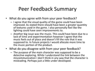 Peer Feedback Summary
• What do you agree with from your peer feedback?
– I agree that the visual quality of the game could have been
improved. As stated there should have been a greater quantity
of textures used in the game. I also personally feel like the
lighting could have seen improvements to.
– Another big issue was the music. This could have been due to a
lack of time and experimentation however I agree that the
music feels out of place and doesn’t fill the role that it was
supposed to. In future projects I would allocate more time to
the music portion of the product.
• What do you disagree with from your peer feedback?
– The purpose of the main character was supposed to be a
detective exploring. While I understand the link between the
miscommunication I don't think in any way that the character is
misleading. Perhaps just a little under developed.
 