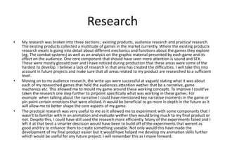 Research
• My research was broken into three sections ; existing products, audience research and practical research.
The existing products collected a multitude of games in the market currently. Where the existing products
research excels is going into detail about different mechanics and functions about the games they explore
(eg. The combat systems) as well as an analysis on the graphic material presented by each game and its
effect on the audience. One core component that should have seen more attention is sound and SFX.
These were mostly glossed over and I have noticed during production that these areas were some of the
hardest to develop. I believe a lack of research in that area has created the difficulties. I will take this into
account in future projects and make sure that all areas related to my product are researched to a sufficient
level.
• Moving on to my audience research, the write ups were successful at vaguely stating what it was about
each of my researched games that held the audiences attention wether that be a narrative, game
mechanics etc. This allowed me to mould my game around these working concepts. To improve I could've
taken the research one step further to pinpoint specifically what was working in these games. For
example when talking about the narrative I could have mentioned key narrative moments in the game or
pin point certain emotions that were elicited. It would be beneficial to go more in depth in the future as it
will allow me to better shape the core aspects of my game.
• The practical research was very useful to me as it allowed me to experiment with some componants that I
wasn’t to familiar with in an animation and evaluate wether they would bring much to my final product or
not. Despite this, I could have still used the research more efficiently. Many of the experiments failed and I
left it at that beut a smarter descision would have been to build off of the experiments that werent as
good and try to enhance them to create something useable. Not only would this have made the
development of my final product easier but it would have helped me develop my animation skills further
which would be useful for any future project. I will remember this as I move forward.
 