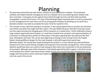 Planning• The planning mainly featured style sheets, concept art and a production schedule. The production
schedule was helpful towards managing my time as it allowed me to accurately log what needed to be
done and when. It also gave me the opportunity to think through my time and think what would be
manageable in certain time frames. This type of forethinking helped massively when it came to production
as time management has never been one of my strong points however by breaking up my work into a
detailed schedule I was able to complete the tasks I'd set for myself on time.
• The concept art was useful but lacking in my opinion. It was a good opportunity to visualise my characters
and entities and what they might look like in game. This was helpful because I feel like it may have saved
me time experimenting and changing parts of the characters as I created them. I think I definitely missed a
huge creative opportunity here however as I could have created more variations and experimentations of
a character to really get them perfect for there place in the game adjusting their key elements like their
tone, atmosphere and look. This can be seen beginning to emerge on the concept art for the Puppet
Master showing different designs for the mask however a full outfit experiment would have
definitely helped. This would have simply developed the product in a more refined way and would have
allowed me to elicit certain feeling, thoughts and responses more precisely. Alongside this, more character
sketches would have been very useful as well seeing as there were only 2 presented in the pre production
of my project. Although many of the characters I had initially planned for didn’t appear in the final version
of the product this couldn’t have been known ahead of time and it would have been beneficial for me to
engage with that process which could have helped spark a creative idea for any future project if it were
not to be used in the current.
 