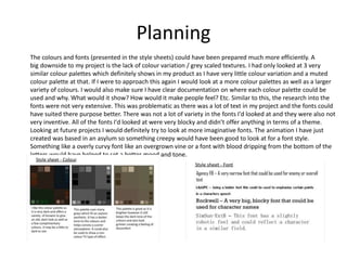 Planning
The colours and fonts (presented in the style sheets) could have been prepared much more efficiently. A
big downside to my project is the lack of colour variation / grey scaled textures. I had only looked at 3 very
similar colour palettes which definitely shows in my product as I have very little colour variation and a muted
colour palette at that. If I were to approach this again I would look at a more colour palettes as well as a larger
variety of colours. I would also make sure I have clear documentation on where each colour palette could be
used and why. What would it show? How would it make people feel? Etc. Similar to this, the research into the
fonts were not very extensive. This was problematic as there was a lot of text in my project and the fonts could
have suited there purpose better. There was not a lot of variety in the fonts I'd looked at and they were also not
very inventive. All of the fonts I'd looked at were very blocky and didn’t offer anything in terms of a theme.
Looking at future projects I would definitely try to look at more imaginative fonts. The animation I have just
created was based in an asylum so something creepy would have been good to look at for a font style.
Something like a overly curvy font like an overgrown vine or a font with blood dripping from the bottom of the
letters would have helped to set a better mood and tone.
 