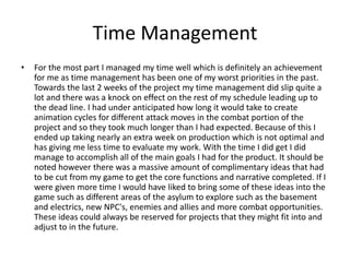 Time Management
• For the most part I managed my time well which is definitely an achievement
for me as time management has been one of my worst priorities in the past.
Towards the last 2 weeks of the project my time management did slip quite a
lot and there was a knock on effect on the rest of my schedule leading up to
the dead line. I had under anticipated how long it would take to create
animation cycles for different attack moves in the combat portion of the
project and so they took much longer than I had expected. Because of this I
ended up taking nearly an extra week on production which is not optimal and
has giving me less time to evaluate my work. With the time I did get I did
manage to accomplish all of the main goals I had for the product. It should be
noted however there was a massive amount of complimentary ideas that had
to be cut from my game to get the core functions and narrative completed. If I
were given more time I would have liked to bring some of these ideas into the
game such as different areas of the asylum to explore such as the basement
and electrics, new NPC's, enemies and allies and more combat opportunities.
These ideas could always be reserved for projects that they might fit into and
adjust to in the future.
 