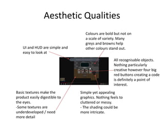 Aesthetic Qualities
Simple yet appealing
graphics. Nothing feels to
cluttered or messy.
- The shading could be
more intricate.
All recognisable objects.
Nothing particularly
creative however four big
red buttons creating a code
is definitely a point of
interest.
Colours are bold but not on
a scale of variety. Many
greys and browns help
other colours stand out.UI and HUD are simple and
easy to look at
Basic textures make the
product easily digestible to
the eyes.
-Some textures are
underdeveloped / need
more detail
 