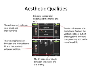 Aesthetic Qualities
The UI has a clear divide
between the player and
the enemy.
It is easy to read and
understand the menus and
UI
The colours and style are
very bland and
monochrome
There is inconsistency
between the monochrome
UI and the properly
coloured entities.
Due to unforeseen size
limitations, Parts of the
vertical ends are cut off
creating some awkward
components / text to the
menu's and UI
 