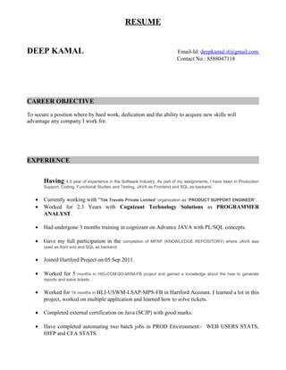 RESUME
DEEP KAMAL Email-Id: deepkamal.it@gmail.com
Contact No.: 8588047118
CAREER OBJECTIVE
To secure a position where by hard work, dedication and the ability to acquire new skills will
advantage any company I work for.
EXPERIENCE
Having 4.5 year of experience in the Software Industry. As part of my assignments, I have been in Production
Support, Coding, Functional Studies and Testing, JAVA as Frontend and SQL as backend.
• Currently working with “Tek Travels Private Limited” organization as “PRODUCT SUPPORT ENGINEER”.
• Worked for 2.3 Years with Cognizant Technology Solutions as PROGRAMMER
ANALYST.
• Had undergone 3 months training in cognizant on Advance JAVA with PL/SQL concepts.
• Gave my full participation in the completion of MFRP (KNOWLEDGE REPOSITORY) where JAVA was
used as front end and SQL as backend.
• Joined Hartford Project on 05 Sep 2011.
• Worked for 5 months in HIG-CCM-SO-MSM-FB project and gained a knowledge about the how to generate
reports and solve tickets. .
• Worked for 16 months in HLI-USWM-LSAP-MPS-FB in Hartford Account. I learned a lot in this
project, worked on multiple application and learned how to solve tickets.
• Completed external certification on Java (SCJP) with good marks.
• Have completed automating two batch jobs in PROD Environment:- WEB USERS STATS,
HIFP and CFA STATS
 