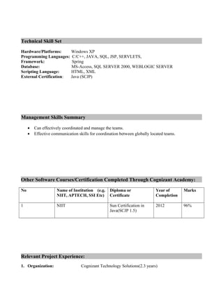 Technical Skill Set
Hardware/Platforms: Windows XP
Programming Languages: C/C++, JAVA, SQL, JSP, SERVLETS,
Framework: Spring
Database: MS-Access, SQL SERVER 2000, WEBLOGIC SERVER
Scripting Language: HTML, XML
External Certification: Java (SCJP)
Management Skills Summary
• Can effectively coordinated and manage the teams.
• Effective communication skills for coordination between globally located teams.
Other Software Courses/Certification Completed Through Cognizant Academy:
No Name of Institution (e.g.
NIIT, APTECH, SSI Etc)
Diploma or
Certificate
Year of
Completion
Marks
1 NIIT Sun Certification in
Java(SCJP 1.5)
2012 96%
Relevant Project Experience:
1. Organization: Cognizant Technology Solutions(2.3 years)
 