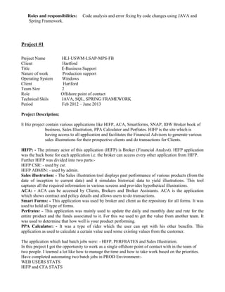Roles and responsibilities: Code analysis and error fixing by code changes using JAVA and
Spring Framework.
Project #1
Project Name HLI-USWM-LSAP-MPS-FB
Client Hartford
Title E-Business Support
Nature of work Production support
Operating System Windows
Client Hartford
Team Size 2
Role Offshore point of contact
Technical Skils JAVA, SQL, SPRING FRAMEWORK
Period Feb 2012 – June 2013
Project Description:
E Biz project contain various applications like HIFP, ACA, Smartforms, SNAP, IDW Broker book of
business, Sales Illustration, PPA Calculator and Perfrates. HIFP is the site which is
having access to all application and facilitates the Financial Advisors to generate various
sales illustrations for their prospective clients and do transactions for Clients.
HIFP: - The primary actor of this application (HIFP) is Broker (Financial Analyst). HIFP application
was the back bone for each application i.e. the broker can access every other application from HIFP.
Further HIFP was divided into two parts:-
HIFP CSR: - used by csr.
HIFP ADMIN: - used by admin.
Sales illustration: - The Sales illustration tool displays past performance of various products (from the
date of inception to current date) and it simulates historical data to yield illustrations. This tool
captures all the required information in various screens and provides hypothetical illustrations.
ACA: - ACA can be accessed by Clients, Brokers and Broker Assistants. ACA is the application
which shows contract and policy details and allows users to do transactions.
Smart Forms: - This application was used by broker and client as the repository for all forms. It was
used to hold all type of forms.
Perfrates: - This application was mainly used to update the daily and monthly date and rate for the
entire product and the funds associated to it. For this we used to get the value from another team. It
was used to determine that how well is your product performing.
PPA Calculator: - It was a type of rider which the user can opt with his other benefits. This
application as used to calculate a certain value used some existing values from the customer.
The application which had batch jobs were: - HIFP, PERFRATES and Sales Illustration.
In this project I got the opportunity to work as a single offshore point of contact with in the team of
two people. I learned a lot like how to manage the time and how to take work based on the priorities.
Have completed automating two batch jobs in PROD Environment:-
WEB USERS STATS
HIFP and CFA STATS
 