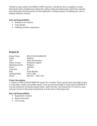 Worked on many tickets from HIGH to LOW in priority. And did my best to complete it on time.
Solving the tickets included many things like coding, testing and enhancement asked from customer
side, doing daily checkout process for each application, creating sql query for updaing any value in
database asked by customer.
Role and Responsibilities
• Worked on two trackers.
• Code changes.
• Fulfilling customer requirement.
Project #2
Project Name HIG-CCM-SO-MSM-FB
Client Hartford
Title Sales and operation
Nature of work Production support
Operating System Windows
Client Hartford
Team Size 20
Role Team Member
Technical Skils JAVA, SQL
Period SEP 2011 – DEC 2011
Project Description:
I worked in "HIG-CCM-SO-MSM-FB" project for 4 months. There I got the basic knowledge of how
to create daily, weekly and monthly reports. I also got some knowledge of oracle queries and SOAP. I
was also trained for solving the remedy tickets. Apart from this I also learned how to work in a team
and gave my best in that project and promise to do the same in this project also.
Role and Responsibilities
• Requirement Analysis
• Report Generation
• Unit Testing
 