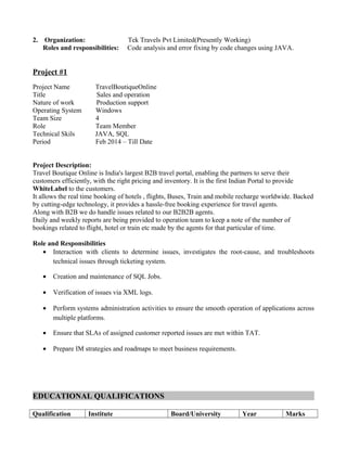 2. Organization: Tek Travels Pvt Limited(Presently Working)
Roles and responsibilities: Code analysis and error fixing by code changes using JAVA.
Project #1
Project Name TravelBoutiqueOnline
Title Sales and operation
Nature of work Production support
Operating System Windows
Team Size 4
Role Team Member
Technical Skils JAVA, SQL
Period Feb 2014 – Till Date
Project Description:
Travel Boutique Online is India's largest B2B travel portal, enabling the partners to serve their
customers efficiently, with the right pricing and inventory. It is the first Indian Portal to provide
WhiteLabel to the customers.
It allows the real time booking of hotels , flights, Buses, Train and mobile recharge worldwide. Backed
by cutting-edge technology, it provides a hassle-free booking experience for travel agents.
Along with B2B we do handle issues related to our B2B2B agents.
Daily and weekly reports are being provided to operation team to keep a note of the number of
bookings related to flight, hotel or train etc made by the agents for that particular of time.
Role and Responsibilities
• Interaction with clients to determine issues, investigates the root-cause, and troubleshoots
technical issues through ticketing system.
• Creation and maintenance of SQL Jobs.
• Verification of issues via XML logs.
• Perform systems administration activities to ensure the smooth operation of applications across
multiple platforms.
• Ensure that SLAs of assigned customer reported issues are met within TAT.
• Prepare IM strategies and roadmaps to meet business requirements.
EDUCATIONAL QUALIFICATIONS
Qualification Institute Board/University Year Marks
 