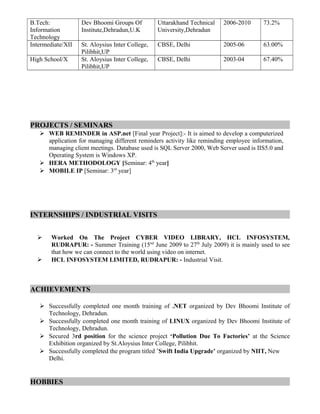 B.Tech:
Information
Technology
Dev Bhoomi Groups Of
Institute,Dehradun,U.K
Uttarakhand Technical
University,Dehradun
2006-2010 73.2%
Intermediate/XII St. Aloysius Inter College,
Pilibhit,UP
CBSE, Delhi 2005-06 63.00%
High School/X St. Aloysius Inter College,
Pilibhit,UP
CBSE, Delhi 2003-04 67.40%
PROJECTS / SEMINARS
 WEB REMINDER in ASP.net [Final year Project]:- It is aimed to develop a computerized
application for managing different reminders activity like reminding employee information,
managing client meetings. Database used is SQL Server 2000, Web Server used is IIS5.0 and
Operating System is Windows XP.
 HERA METHODOLOGY [Seminar: 4th
year]
 MOBILE IP [Seminar: 3rd
year]
INTERNSHIPS / INDUSTRIAL VISITS
 Worked On The Project CYBER VIDEO LIBRARY, HCL INFOSYSTEM,
RUDRAPUR: - Summer Training (15nd
June 2009 to 27th
July 2009) it is mainly used to see
that how we can connect to the world using video on internet.
 HCL INFOSYSTEM LIMITED, RUDRAPUR: - Industrial Visit.
ACHIEVEMENTS
 Successfully completed one month training of .NET organized by Dev Bhoomi Institute of
Technology, Dehradun.
 Successfully completed one month training of LINUX organized by Dev Bhoomi Institute of
Technology, Dehradun.
 Secured 3rd position for the science project ‘Pollution Due To Factories’ at the Science
Exhibition organized by St.Aloysius Inter College, Pilibhit.
 Successfully completed the program titled ’Swift India Upgrade’ organized by NIIT, New
Delhi.
HOBBIES
 
