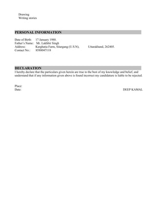 Drawing
Writing stories
PERSONAL INFORMATION
Date of Birth: 17 January 1988.
Father’s Name: Mr. Lakhbir Singh
Address: Karghatia Farm, Sitargang (U.S.N), Uttarakhand, 262405.
Contact No.: 8588047118
DECLARATION
I hereby declare that the particulars given herein are true to the best of my knowledge and belief, and
understand that if any information given above is found incorrect my candidature is liable to be rejected.
Place:
Date: DEEP KAMAL
 