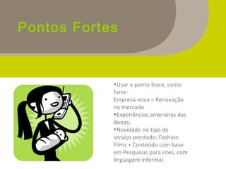 Pontos Fortes
•Usar o ponto fraco, como
forte:
Empresa nova = Renovação
no mercado
•Experiências anteriores das
donas;
•Novidade no tipo de
serviço prestado: Fashion
Films + Conteúdo com base
em Pesquisas para sites, com
linguagem informal.
 