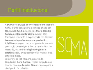 Perfil Institucional
A SOMA – Serviços de Orientação em Moda e
Afins, é uma consultoria de moda criada em
Janeiro de 2013, pelas sócias Maria Claudia
Pompeo e Raphaella Vieira. Ambas têm
formação em estilo e experiência em diversas
áreas relacionadas à moda e produção.
A SOMA começou com a proposta de ser uma
prestação de serviços e busca se encaixar no
mercado, trazendo soluções originais e
diferenciadas, principalmente às marcas que
estão no início.
Seu primeiro job foi para a marca de
bijouterias Dona Aurora, recém lançada, que
contou com um Fashion Film exclusivo para a
divulgação da coleção.
 
