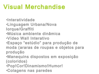Visual Merchandise
•Interatividade
•Linguagem Urbana/Nova
Iorque/Graffiti
•Música ambiente dinâmica
•Vídeo Wall Interativo
•Espaço “estúdio” para produção de
moda (araras de roupas e objetos para
produção
•Manequins dispostos em exposição
(coloridos)
•Pop!Cor!Dinamismo!Humor!
•Colagens nas paredes
 