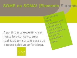 SOME na SOMA! (Elemento Surpresa
A partir desta experiência em
nossa loja-conceito, será
realizado um sorteio para que
o nosso coletivo se fortaleça.
Faça parte da
SOMA!
Uma pessoa será
sorteada para
fazer parte de
nossa equipe em
um job de
produção de
moda!
 