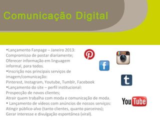 Comunicação Digital
•Lançamento Fanpage – Janeiro 2013:
Compromisso de postar diariamente;
Oferecer informação em linguagem
informal, para todos.
•Inscrição nos principais serviços de
imagem/comunicação:
Pinterest, Instagram, Youtube, Tumblr, Facebook
•Lançamento do site – perfil institucional:
Prospecção de novos clientes;
Atrair quem trabalha com moda e comunicação de moda.
• Lançamento de vídeos com anúncios de nossos serviços:
Atingir público-alvo (tanto clientes, quanto parceiros);
Gerar interesse e divulgação espontânea (viral).
 