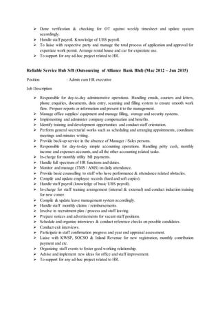  Done verification & checking for OT against weekly timesheet and update system
accordingly.
 Handle staff payroll. Knowledge of UBS payroll.
 To liaise with respective party and manage the total process of application and approval for
expatriate work permit. Arrange rental house and car for expatriate use.
 To support for any ad-hoc project related to HR.
Reliable Service Hub S/B (Outsourcing of Alliance Bank Bhd) (Mac 2012 – Jun 2015)
Position : Admin cum HR executive
Job Description
 Responsible for day-to-day administrative operations. Handling emails, couriers and letters,
phone enquiries, documents, data entry, scanning and filling system to ensure smooth work
flow. Prepare reports or information and present it to the management.
 Manage office supplies/ equipment and manage filling, storage and security systems.
 Implementing and administer company compensation and benefits.
 Identify training and development opportunities and conduct staff orientation.
 Perform general secretarial works such as scheduling and arranging appointments, coordinate
meetings and minutes writing.
 Provide back-up service in the absence of Manager / Sales persons.
 Responsible for day-to-day simple accounting operations. Handling petty cash, monthly
income and expenses accounts, and all the other accounting related tasks.
 In-charge for monthly utility bill payments.
 Handle full spectrum of HR functions and duties.
 Monitor and manage (TMS / AMS) on daily attendance.
 Provide basic counselling to staff who have performance & attendance related obstacles.
 Compile and update employee records (hard and soft copies).
 Handle staff payroll (knowledge of basic UBS payroll).
 In-charge for staff training arrangement (internal & external) and conduct induction training
for new comer.
 Compile & update leave management system accordingly.
 Handle staff monthly claims / reimbursements.
 Involve in recruitment plan / process and staff leaving.
 Prepare notices and advertisements for vacant staff positions.
 Schedule and organize interviews & conduct reference checks on possible candidates.
 Conduct exit interviews.
 Participate in staff confirmation progress and year end appraisal assessment.
 Liaise with KWSP, SOCSO & Inland Revenue for new registration, monthly contribution
payment and etc.
 Organizing staff events to foster good working relationship.
 Advise and implement new ideas for office and staff improvement.
 To support for any ad-hoc project related to HR.
 