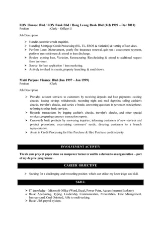 EON Finance Bhd / EON Bank Bhd / Hong Leong Bank Bhd (Feb 1999 – Dec 2011)
Position : Clerk – Officer II
Job Description
 Handle customer credit enquiries.
 Handling Mortgage Credit Processing (HL, TL, ESOS & variation) & vetting of loan docs.
 Perform Loan Disbursement, yearly fire insurance renewal, quit rent / assessment payment,
perform loan settlement & attend to loan discharge.
 Review existing loan, Variation, Restructuring /Rescheduling & attend to additional request
from borrower.
 Source for loan application / loan marketing.
 Actively involved in events, property launching & road shows.
Multi Purpose Finance Bhd (Jun 1997 – Jan 1999)
Position : Clerk
Job Description
 Provides account services to customers by receiving deposits and loan payments; cashing
checks; issuing savings withdrawals; recording night and mail deposits; selling cashier's
checks, traveler's checks, and series e bonds; answering questions in person or on telephone;
referring to other bank services.
 Records transactions by logging cashier's checks, traveler's checks, and other special
services; preparing currency transaction reports.
 Cross-sells bank products by answering inquiries; informing customers of new services and
product promotions; ascertaining customers' needs; directing customers to a branch
representative.
 Assist in Credit Processing for Hire Purchase & Hire Purchase credit security.
INVOLVEMENT ACTIVITY
Thesis cum project paper done on manpower turnover and its solution to an organization – part
of my degree programme.
CAREER OBJECTIVE
 Seeking for a challenging and rewarding position which can utilise my knowledge and skill.
SKILL
 IT knowledge - Microsoft Office (Word, Excel, Power Point, Access Internet Explorer)
 Basic Accounting, Typing, Leadership, Communication, Presentation, Time Management,
Interpersonal, Goal Oriented, Able to multi-tasking.
 Basic UBS payroll system.
 