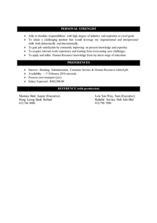 PERSONAL STRENGHT
 Able to shoulder responsibilities with high degree of initiative and aspiration to excel goals.
 To attain a challenging position that would leverage my organizational and interpersonal
skills both domestically and internationally.
 To gain job satisfaction by constantly improving on present knowledge and expertise.
 To acquire relevant work experience and training from overcoming new challenges.
 To apply and utilize Human Resource knowledge from my latest stage of education.
PREFERENCES
 Interest - Banking, Administration, Customer Service & Human Resource related job.
 Availability – 1st
February 2016 onwards.
 Possess own transport (yes).
 Salary Expected : RM2,500.00
REFERENCE (with permission)
Mastura Binti Jaapar (Executive) Low San Way, Sam (Executive)
Hong Leong Bank Berhad Reliable Service Hub Sdn Bhd
012-766 0006 012-790 7090
 