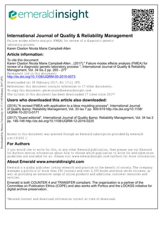 International Journal of Quality & Reliability Management
Failure modes effects analysis (FMEA) for review of a diagnostic genetic
laboratory process
Karen Claxton Nicola Marie Campbell-Allen
Article information:
To cite this document:
Karen Claxton Nicola Marie Campbell-Allen , (2017)," Failure modes effects analysis (FMEA) for
review of a diagnostic genetic laboratory process ", International Journal of Quality & Reliability
Management, Vol. 34 Iss 2 pp. 265 - 277
Permanent link to this document:
http://dx.doi.org/10.1108/IJQRM-05-2015-0073
Downloaded on: 08 February 2017, At: 17:11 (PT)
References: this document contains references to 17 other documents.
To copy this document: permissions@emeraldinsight.com
The fulltext of this document has been downloaded 17 times since 2017*
Users who downloaded this article also downloaded:
(2016),"A revised FMEA with application to a blow moulding process", International Journal
of Quality &amp; Reliability Management, Vol. 33 Iss 7 pp. 900-919 http://dx.doi.org/10.1108/
IJQRM-10-2013-0171
(2017),"Guest editorial", International Journal of Quality &amp; Reliability Management, Vol. 34 Iss 2
pp. 146-146 http://dx.doi.org/10.1108/IJQRM-12-2016-0225
Access to this document was granted through an Emerald subscription provided by emerald-
srm:191620 []
For Authors
If you would like to write for this, or any other Emerald publication, then please use our Emerald
for Authors service information about how to choose which publication to write for and submission
guidelines are available for all. Please visit www.emeraldinsight.com/authors for more information.
About Emerald www.emeraldinsight.com
Emerald is a global publisher linking research and practice to the benefit of society. The company
manages a portfolio of more than 290 journals and over 2,350 books and book series volumes, as
well as providing an extensive range of online products and additional customer resources and
services.
Emerald is both COUNTER 4 and TRANSFER compliant. The organization is a partner of the
Committee on Publication Ethics (COPE) and also works with Portico and the LOCKSS initiative for
digital archive preservation.
*Related content and download information correct at time of download.
DownloadedbyMasseyUniversityAt17:1108February2017(PT)
 